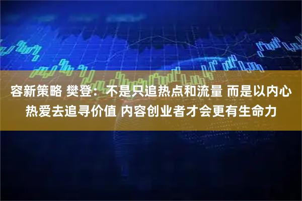 容新策略 樊登：不是只追热点和流量 而是以内心热爱去追寻价值 内容创业者才会更有生命力