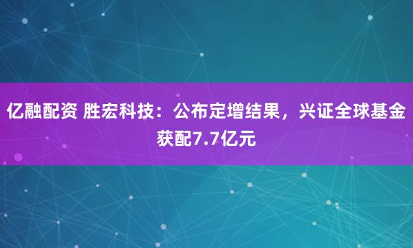 亿融配资 胜宏科技：公布定增结果，兴证全球基金获配7.7亿元