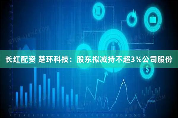 长红配资 楚环科技：股东拟减持不超3%公司股份