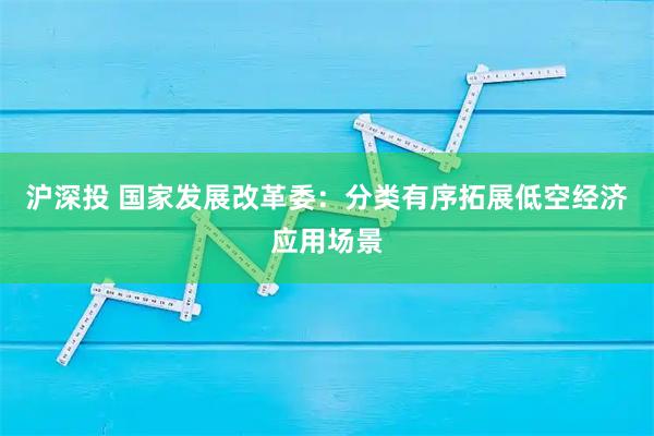 沪深投 国家发展改革委：分类有序拓展低空经济应用场景