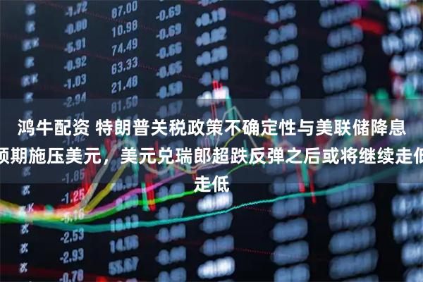 鸿牛配资 特朗普关税政策不确定性与美联储降息预期施压美元，美元兑瑞郎超跌反弹之后或将继续走低