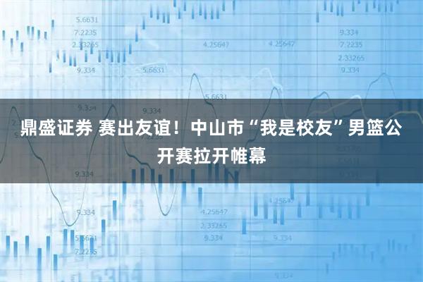 鼎盛证券 赛出友谊！中山市“我是校友”男篮公开赛拉开帷幕