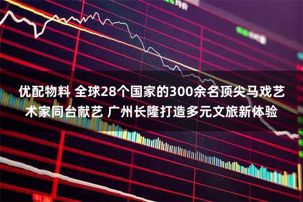 优配物料 全球28个国家的300余名顶尖马戏艺术家同台献艺 广州长隆打造多元文旅新体验