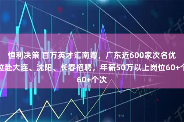 恒利决策 百万英才汇南粤，广东近600家次名优单位赴大连、沈阳、长春招聘，年薪50万以上岗位60+个次