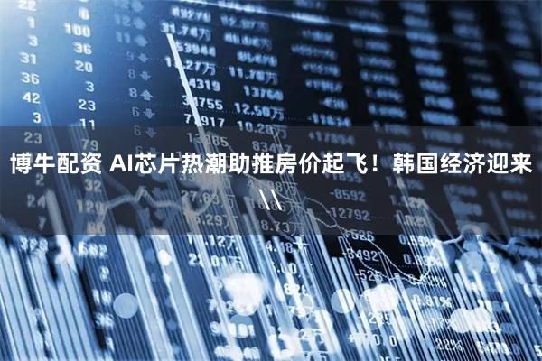 博牛配资 AI芯片热潮助推房价起飞！韩国经济迎来\