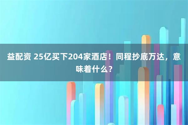 益配资 25亿买下204家酒店！同程抄底万达，意味着什么？