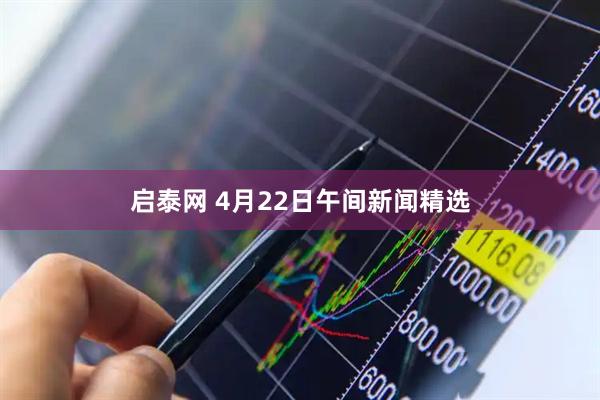 启泰网 4月22日午间新闻精选