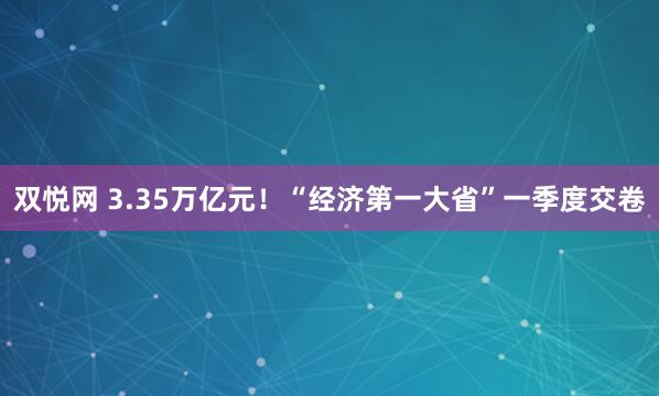 双悦网 3.35万亿元！“经济第一大省”一季度交卷