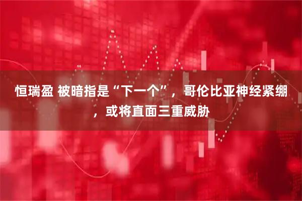 恒瑞盈 被暗指是“下一个”，哥伦比亚神经紧绷，或将直面三重威胁