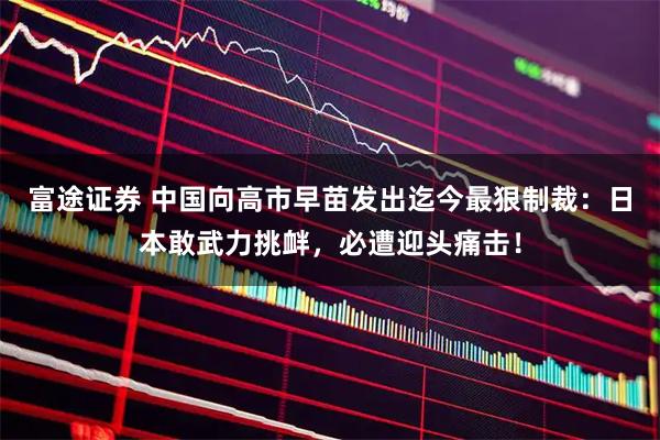 富途证券 中国向高市早苗发出迄今最狠制裁：日本敢武力挑衅，必遭迎头痛击！
