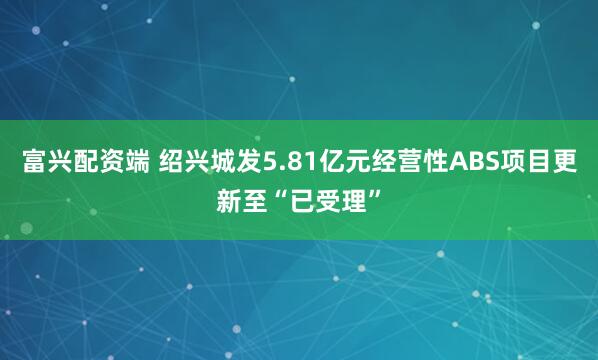 富兴配资端 绍兴城发5.81亿元经营性ABS项目更新至“已受理”