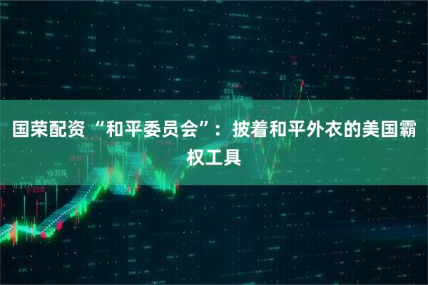 国荣配资 “和平委员会”：披着和平外衣的美国霸权工具