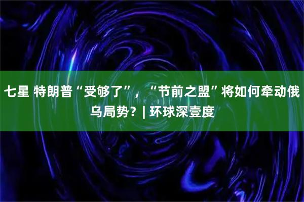 七星 特朗普“受够了”，“节前之盟”将如何牵动俄乌局势？| 环球深壹度
