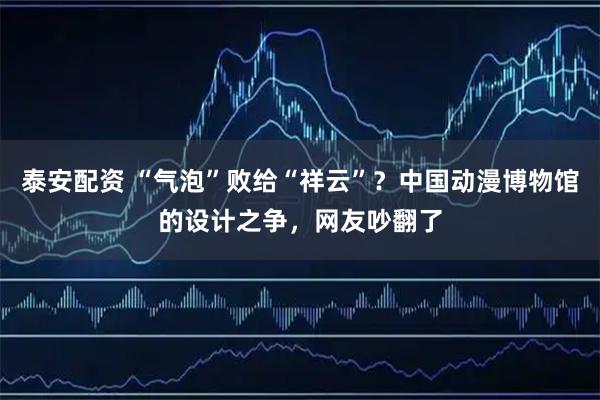泰安配资 “气泡”败给“祥云”？中国动漫博物馆的设计之争，网友吵翻了