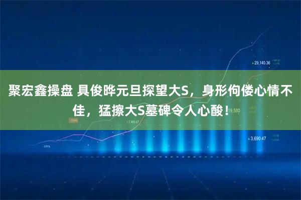 聚宏鑫操盘 具俊晔元旦探望大S，身形佝偻心情不佳，猛擦大S墓碑令人心酸！