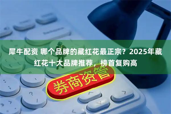 犀牛配资 哪个品牌的藏红花最正宗？2025年藏红花十大品牌推荐，榜首复购高