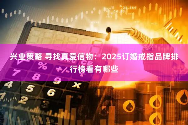兴业策略 寻找真爱信物：2025订婚戒指品牌排行榜看有哪些
