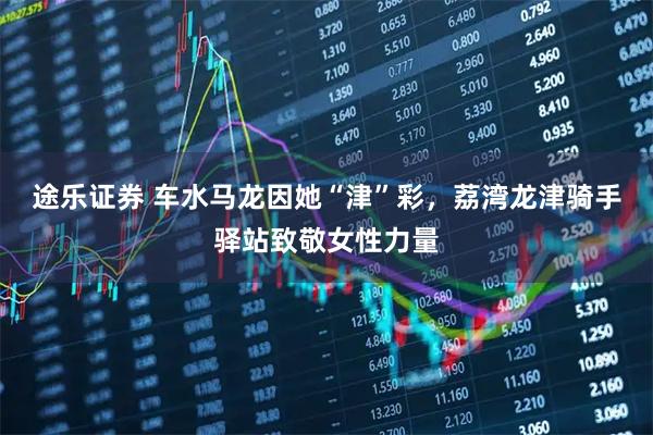 途乐证券 车水马龙因她“津”彩，荔湾龙津骑手驿站致敬女性力量