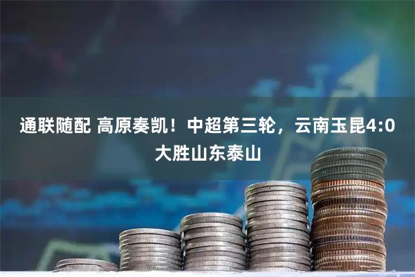 通联随配 高原奏凯！中超第三轮，云南玉昆4:0大胜山东泰山